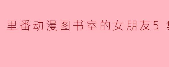 里番动漫图书室的女朋友5集全