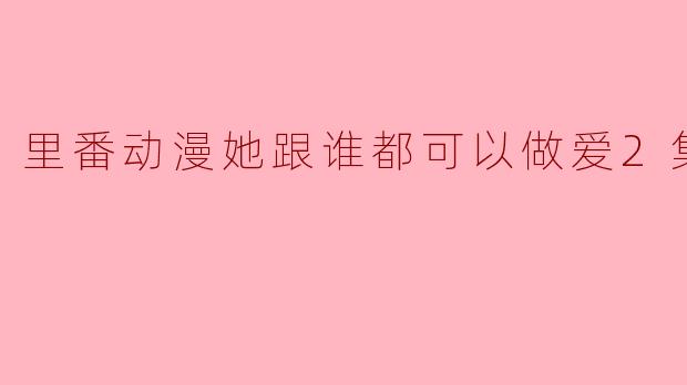 《里番动漫她跟谁都可以做爱2集全》