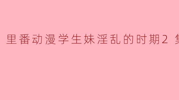 里番动漫学生妹淫乱的时期2集全