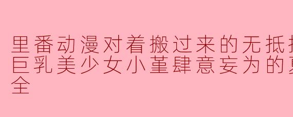 里番动漫对着搬过来的无抵抗无防备的巨乳美少女小堇肆意妄为的夏天21集全