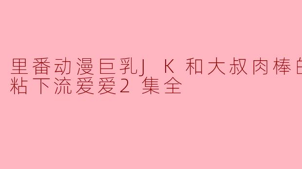 里番动漫巨乳JK和大叔肉棒的湿湿粘粘下流爱爱2集全
