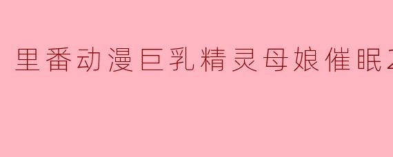 《震撼! 里番动漫《巨乳精灵母娘催眠2集全》引起轰动》