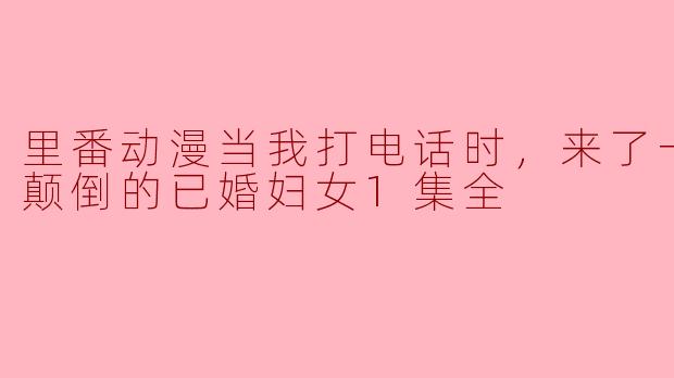 里番动漫当我打电话时，来了一位神魂颠倒的已婚妇女1集全