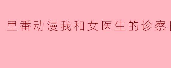 里番动漫我和女医生的诊察日志1集全