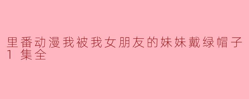 里番动漫我被我女朋友的妹妹戴绿帽子1集全