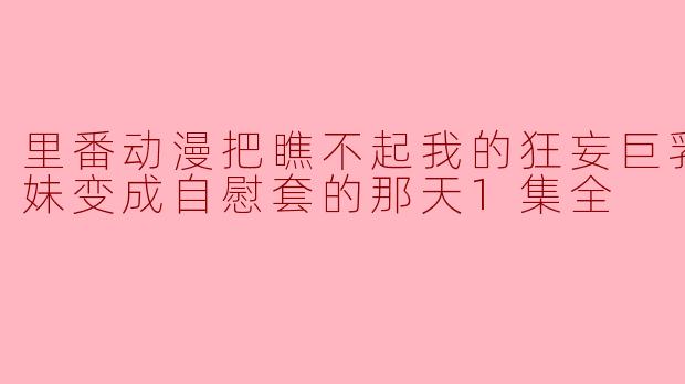 里番动漫把瞧不起我的狂妄巨乳JK妹妹变成自慰套的那天1集全