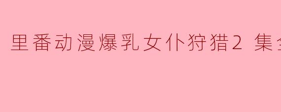 为什么《里番动漫爆乳女仆狩猎2集全》会受到关注？