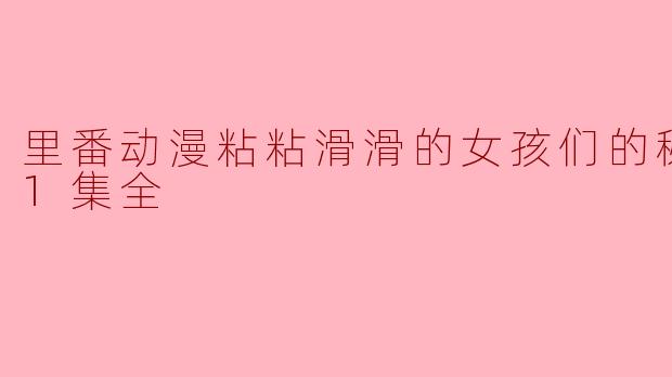 里番动漫粘粘滑滑的女孩们的秘汤福利1集全是什么内容？