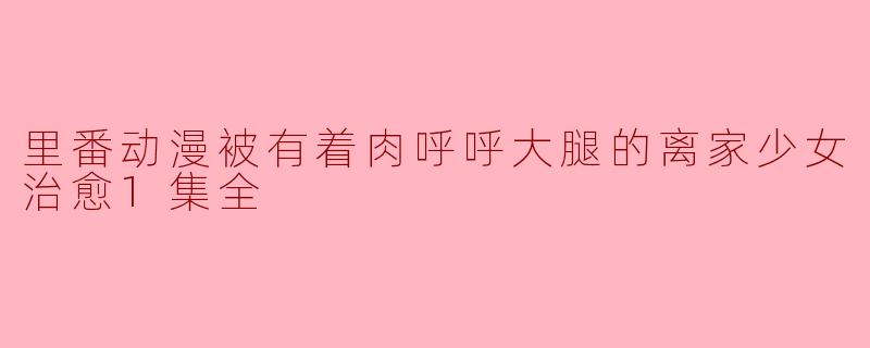 里番动漫被有着肉呼呼大腿的离家少女治愈1集全