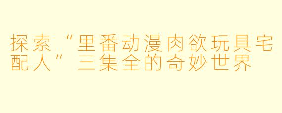 探索“里番动漫肉欲玩具宅配人”三集全的奇妙世界