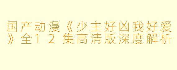 国产动漫《少主好凶我好爱》全12集高清版深度解析
