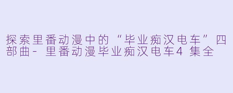 探索里番动漫中的“毕业痴汉电车”四部曲
