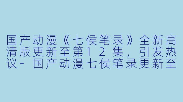 国产动漫《七侯笔录》全新高清版更新至第12集，引发热议-国产动漫七侯笔录更新至12集高清版