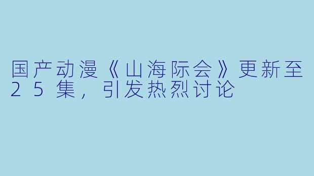 国产动漫《山海际会》更新至25集，引发热烈讨论
