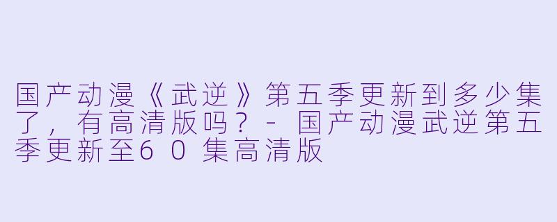 国产动漫《武逆》第五季更新到多少集了，有高清版吗？