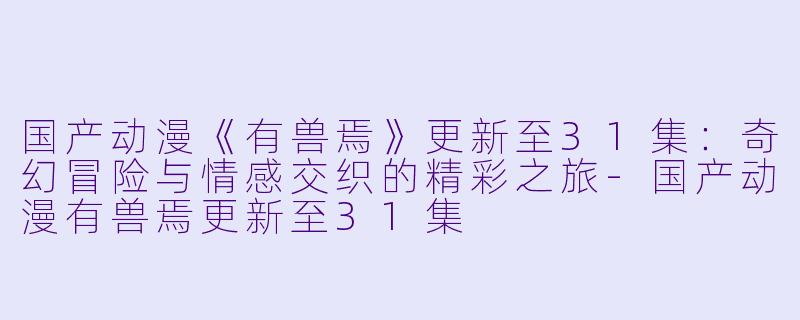 国产动漫《有兽焉》更新至31集：奇幻冒险与情感交织的精彩之旅-国产动漫有兽焉更新至31集