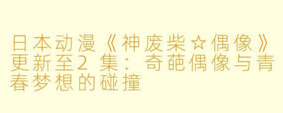 日本动漫《神废柴☆偶像》更新至2集：奇葩偶像与青春梦想的碰撞