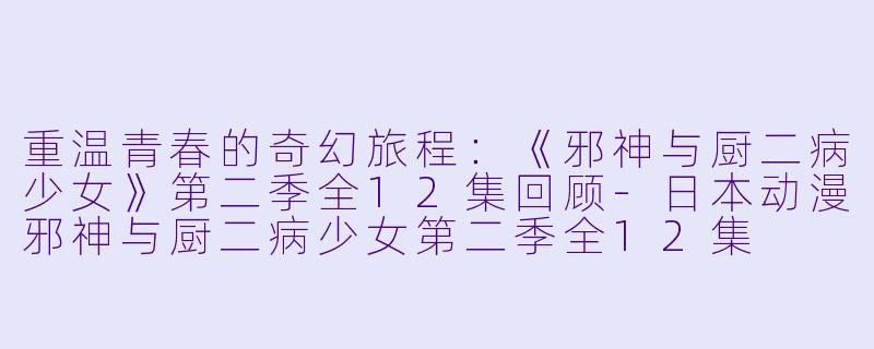 重温青春的奇幻旅程：《邪神与厨二病少女》第二季全12集回顾-日本动漫邪神与厨二病少女第二季全12集
