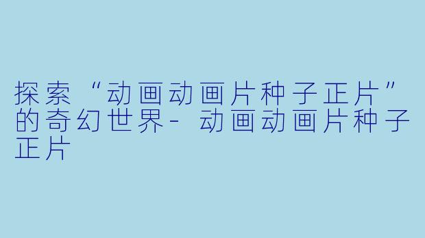 探索“动画动画片种子正片”的奇幻世界-动画动画片种子正片
