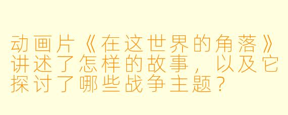 动画片《在这世界的角落》讲述了怎样的故事,以及它探讨了哪些战争主题?