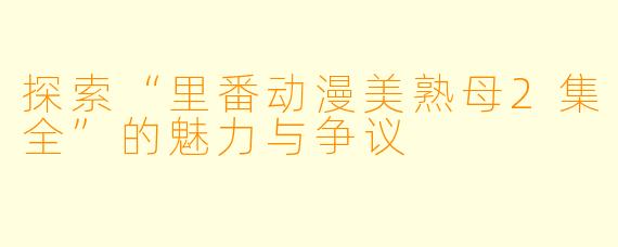 探索“里番动漫美熟母2集全”的魅力与争议