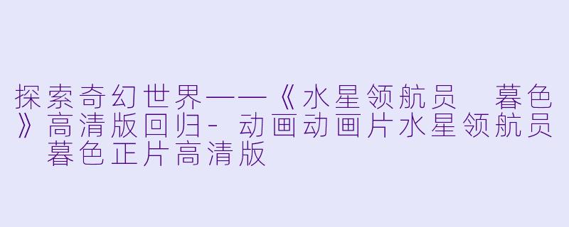 探索奇幻世界——《水星领航员 暮色》高清版回归-动画动画片水星领航员 暮色正片高清版