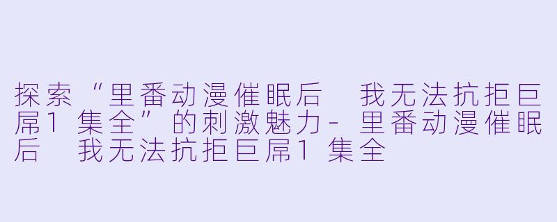探索“里番动漫催眠后 我无法抗拒巨屌1集全”的刺激魅力-里番动漫催眠后 我无法抗拒巨屌1集全