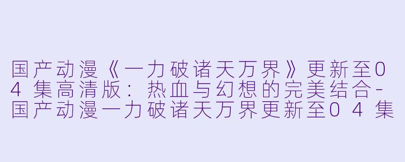 国产动漫《一力破诸天万界》更新至04集高清版：热血与幻想的完美结合-国产动漫一力破诸天万界更新至04集高清版