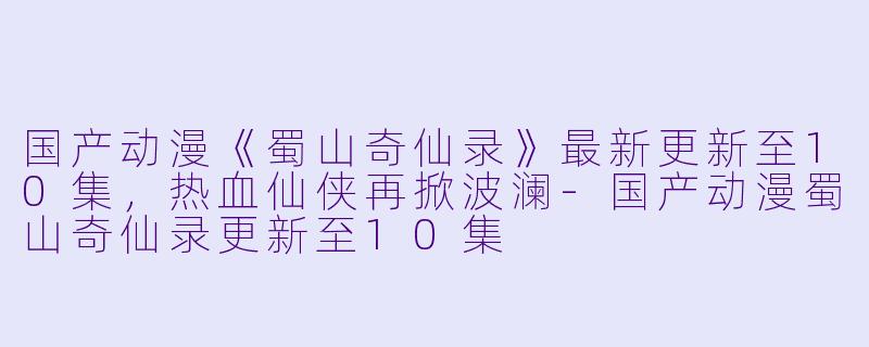 国产动漫《蜀山奇仙录》最新更新至10集,热血仙侠再掀波澜