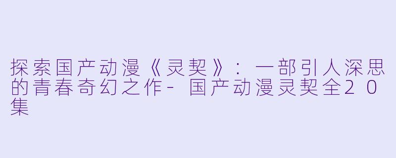 探索国产动漫《灵契》：一部引人深思的青春奇幻之作-国产动漫灵契全20集