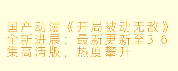 国产动漫《开局被动无敌》全新进展：最新更新至36集高清版，热度攀升