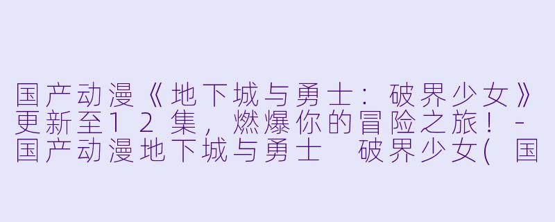 国产动漫《地下城与勇士：破界少女》更新至12集，燃爆你的冒险之旅！