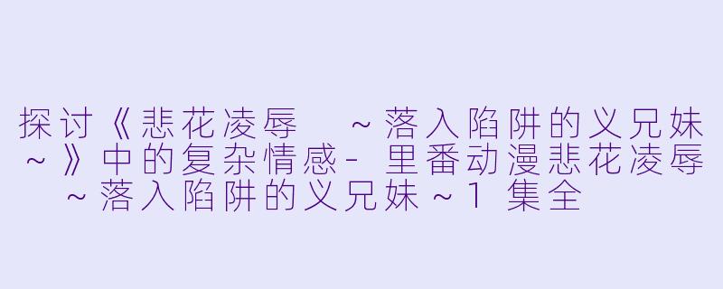 探讨《悲花凌辱 ～落入陷阱的义兄妹～》中的复杂情感-里番动漫悲花凌辱 ～落入陷阱的义兄妹～1集全