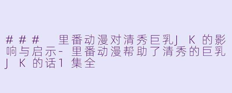 ### 里番动漫对清秀巨乳JK的影响与启示-里番动漫帮助了清秀的巨乳JK的话1集全