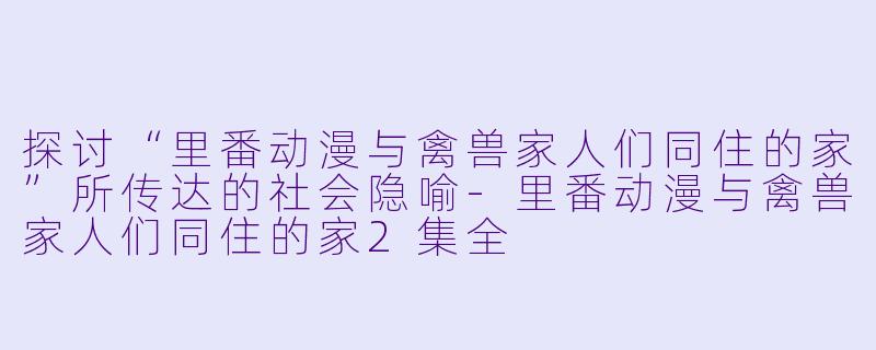 探讨“里番动漫与禽兽家人们同住的家”所传达的社会隐喻-里番动漫与禽兽家人们同住的家2集全