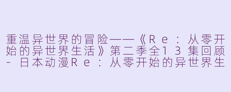 重温异世界的冒险——《Re：从零开始的异世界生活》第二季全13集回顾-日本动漫Re：从零开始的异世界生活第二季全13集