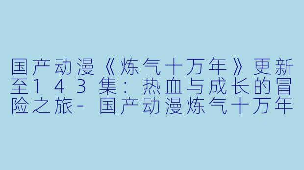 国产动漫《炼气十万年》更新至143集：热血与成长的冒险之旅-国产动漫炼气十万年更新至143集
