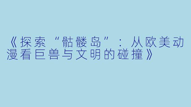 《探索“骷髅岛”：从欧美动漫看巨兽与文明的碰撞》