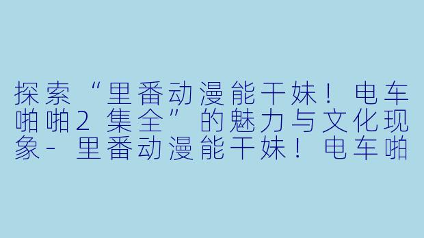 探索“里番动漫能干妹！电车啪啪2集全”的魅力与文化现象-里番动漫能干妹！电车啪啪2集全