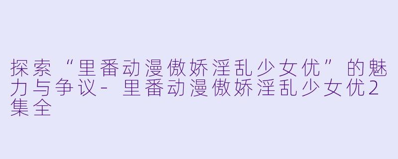 探索“里番动漫傲娇淫乱少女优”的魅力与争议-里番动漫傲娇淫乱少女优2集全
