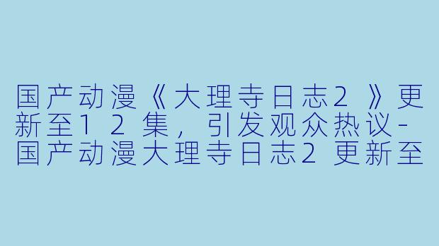 国产动漫《大理寺日志2》更新至12集，引发观众热议-国产动漫大理寺日志2更新至12集