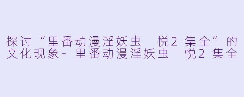 探讨“里番动漫淫妖虫 悦2集全”的文化现象-里番动漫淫妖虫 悦2集全