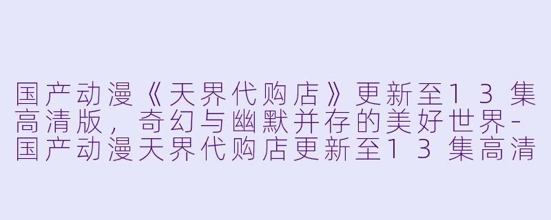 国产动漫《天界代购店》更新至13集高清版，奇幻与幽默并存的美好世界-国产动漫天界代购店更新至13集高清版