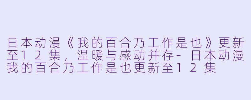 日本动漫《我的百合乃工作是也》更新至12集，温暖与感动并存-日本动漫我的百合乃工作是也更新至12集