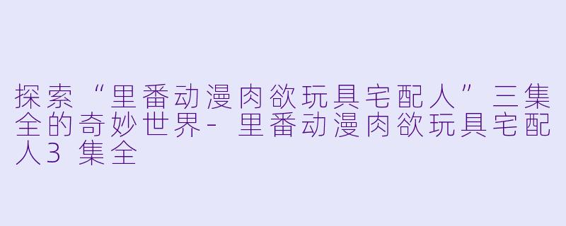探索“里番动漫肉欲玩具宅配人”三集全的奇妙世界-里番动漫肉欲玩具宅配人3集全