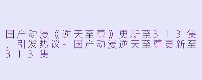 国产动漫《逆天至尊》更新至313集，引发热议-国产动漫逆天至尊更新至313集
