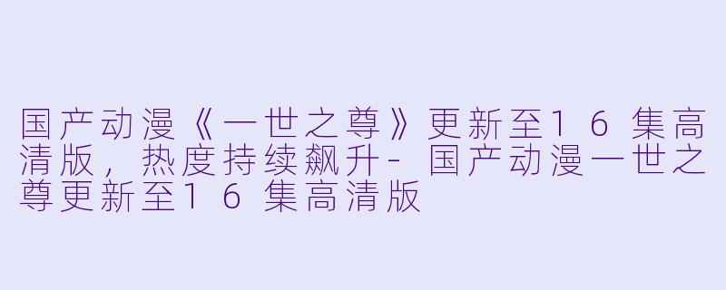 国产动漫《一世之尊》更新至16集高清版，热度持续飙升-国产动漫一世之尊更新至16集高清版