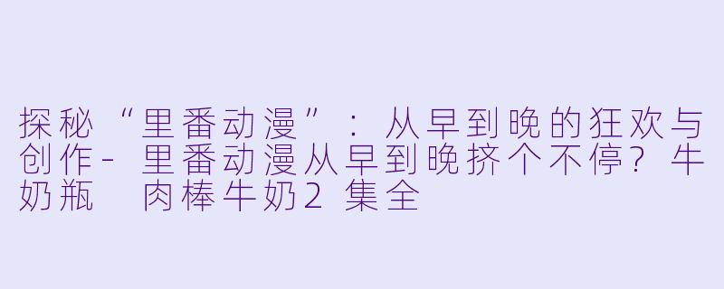 探秘“里番动漫”：从早到晚的狂欢与创作-里番动漫从早到晚挤个不停?牛奶瓶 肉棒牛奶2集全