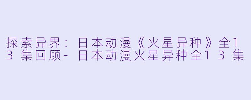探索异界：日本动漫《火星异种》全13集回顾-日本动漫火星异种全13集