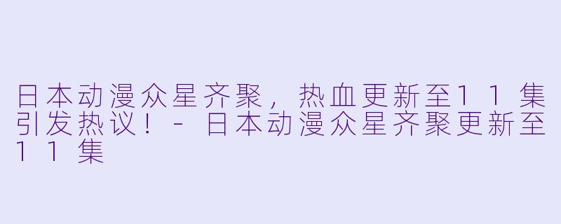 日本动漫众星齐聚，热血更新至11集引发热议！-日本动漫众星齐聚更新至11集